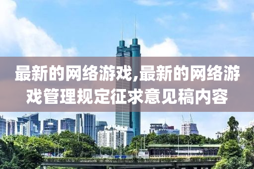 最新的网络游戏,最新的网络游戏管理规定征求意见稿内容