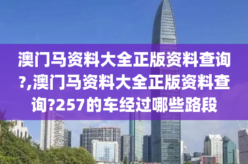 澳门马资料大全正版资料查询?,澳门马资料大全正版资料查询?257的车经过哪些路段