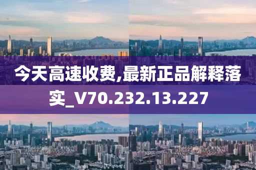 今天高速收费,最新正品解释落实_V70.232.13.227