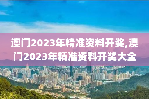 澳门2023年精准资料开奖,澳门2023年精准资料开奖大全