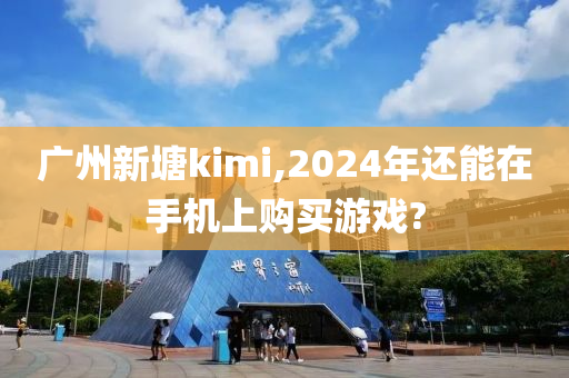 广州新塘kimi,2024年还能在手机上购买游戏?