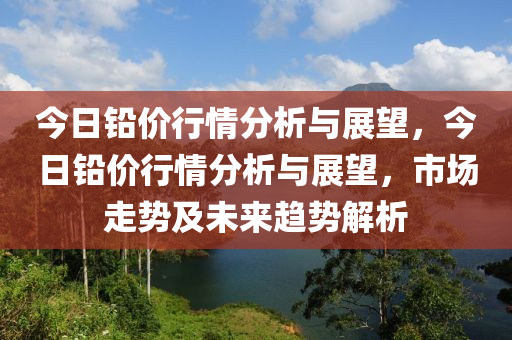 今日铅价行情分析与展望，今日铅价行情分析与展望，市场走势及未来趋势解析