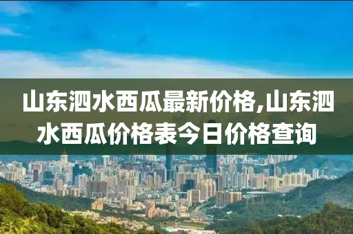 山东泗水西瓜最新价格,山东泗水西瓜价格表今日价格查询