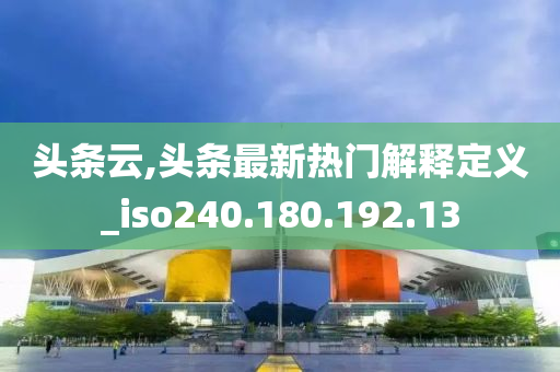 头条云,头条最新热门解释定义_iso240.180.192.13