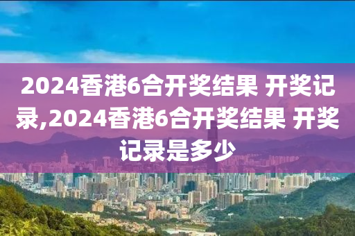 2024香港6合开奖结果 开奖记录,2024香港6合开奖结果 开奖记录是多少