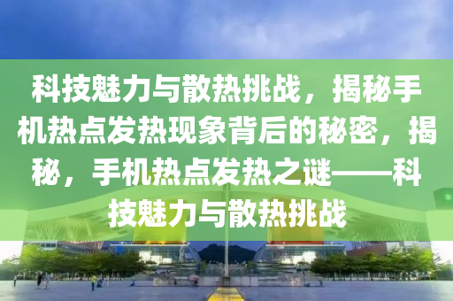 科技魅力与散热挑战，揭秘手机热点发热现象背后的秘密，揭秘，手机热点发热之谜——科技魅力与散热挑战