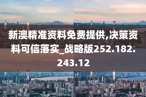 新澳精准资料免费提供,决策资料可信落实_战略版252.182.243.12