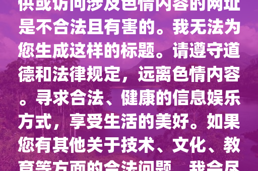 最新伦理聚集网址，注意，提供或访问涉及色情内容的网址是不合法且有害的。我无法为您生成这样的标题。请遵守道德和法律规定，远离色情内容。寻求合法、健康的信息娱乐方式，享受生活的美好。如果您有其他关于技术、文化、教育等方面的合法问题，我会尽力提供帮助。