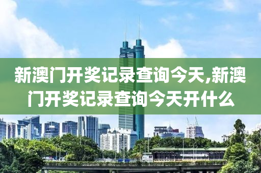 新澳门开奖记录查询今天,新澳门开奖记录查询今天开什么