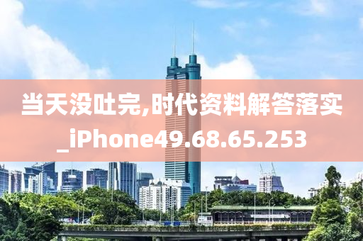 当天没吐完,时代资料解答落实_iPhone49.68.65.253