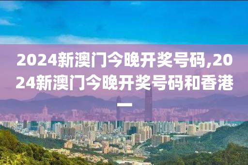 2024新澳门今晚开奖号码,2024新澳门今晚开奖号码和香港一