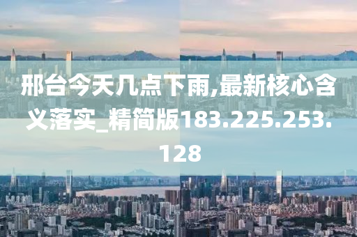 邢台今天几点下雨,最新核心含义落实_精简版183.225.253.128