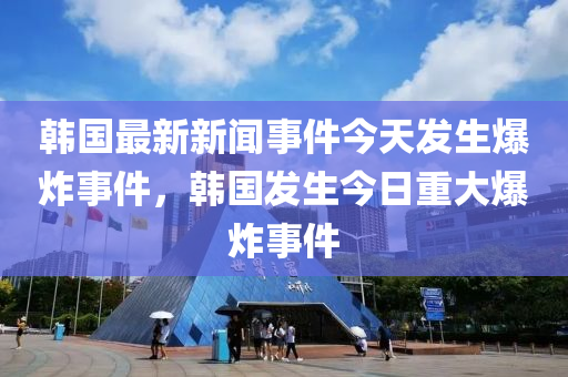 韩国最新新闻事件今天发生爆炸事件，韩国发生今日重大爆炸事件