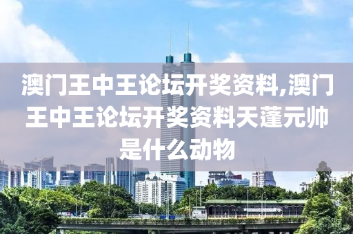 澳门王中王论坛开奖资料,澳门王中王论坛开奖资料天蓬元帅是什么动物