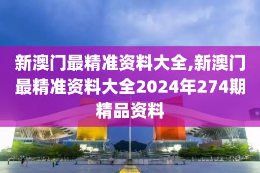 新澳门最精准资料大全,新澳门最精准资料大全2024年274期精品资料