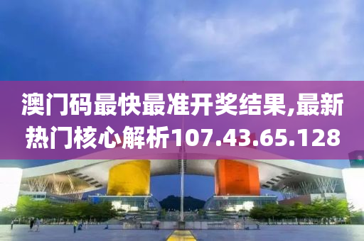 澳门码最快最准开奖结果,最新热门核心解析107.43.65.128