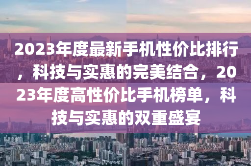 2023年度最新手机性价比排行，科技与实惠的完美结合，2023年度高性价比手机榜单，科技与实惠的双重盛宴