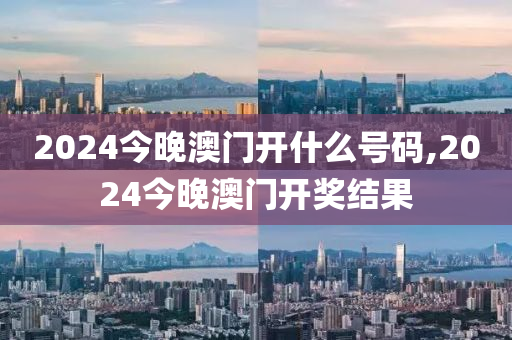 2024今晚澳门开什么号码,2024今晚澳门开奖结果