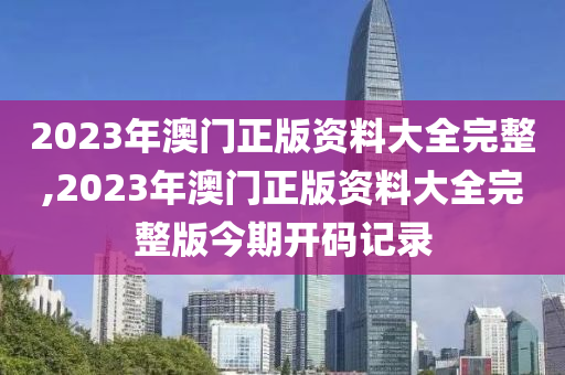 2023年澳门正版资料大全完整,2023年澳门正版资料大全完整版今期开码记录