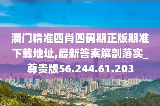 澳门精准四肖四码期正版期准下载地址,最新答案解剖落实_尊贵版56.244.61.203