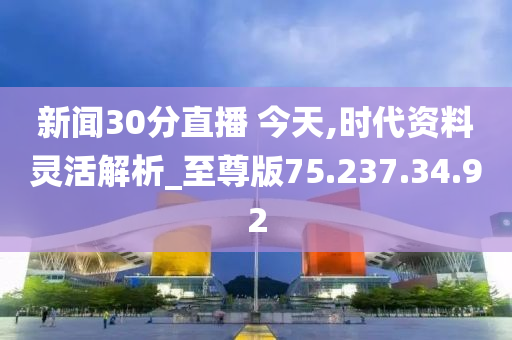 新闻30分直播 今天,时代资料灵活解析_至尊版75.237.34.92