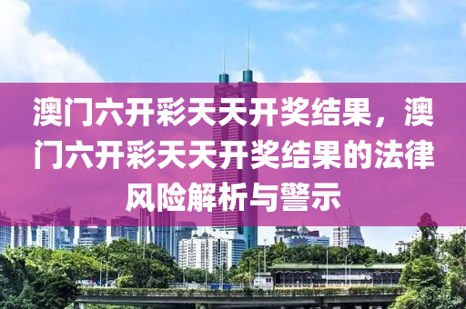 澳门六开彩天天开奖结果，澳门六开彩天天开奖结果的法律风险解析与警示