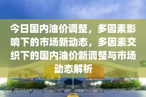 今日国内油价调整，多因素影响下的市场新动态，多因素交织下的国内油价新调整与市场动态解析