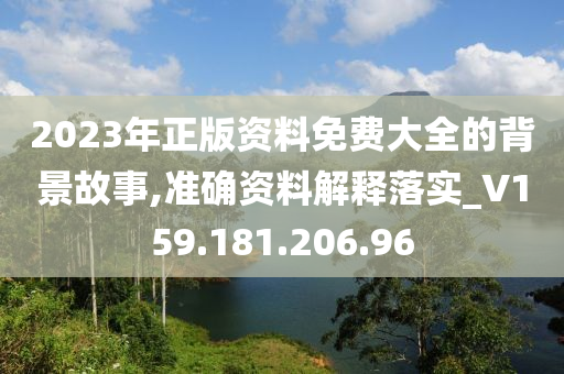 2023年正版资料免费大全的背景故事,准确资料解释落实_V159.181.206.96