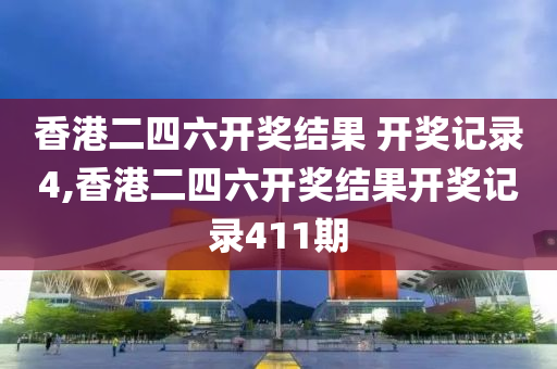 香港二四六开奖结果 开奖记录4,香港二四六开奖结果开奖记录411期