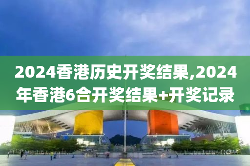 2024香港历史开奖结果,2024年香港6合开奖结果+开奖记录