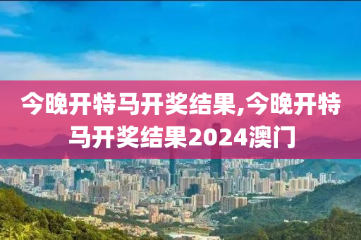 今晚开特马开奖结果,今晚开特马开奖结果2024澳门