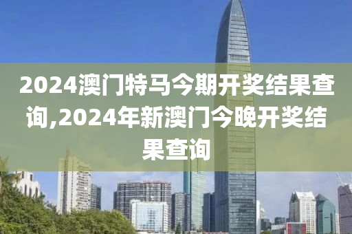 2024澳门特马今期开奖结果查询,2024年新澳门今晚开奖结果查询