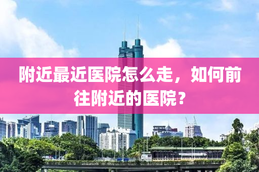 附近最近医院怎么走，如何前往附近的医院？