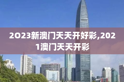 2O23新澳门天天开好彩,2021澳门天天开彩