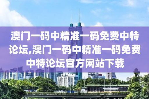 澳门一码中精准一码免费中特论坛,澳门一码中精准一码免费中特论坛官方网站下载