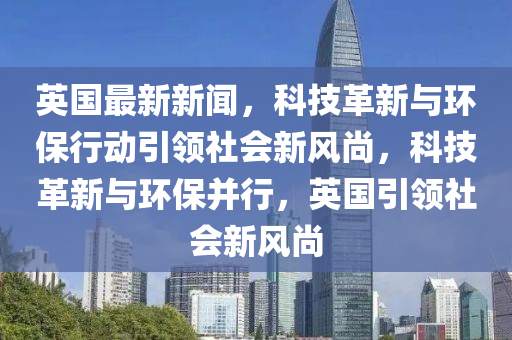 英国最新新闻，科技革新与环保行动引领社会新风尚，科技革新与环保并行，英国引领社会新风尚