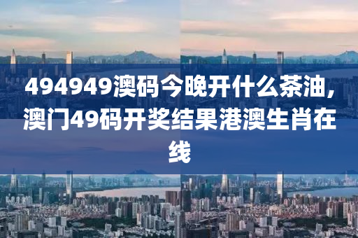 494949澳码今晚开什么茶油,澳门49码开奖结果港澳生肖在线