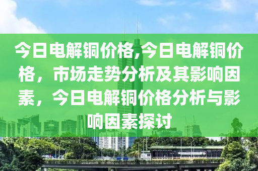 今日电解铜价格,今日电解铜价格，市场走势分析及其影响因素，今日电解铜价格分析与影响因素探讨