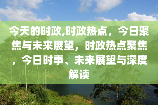 今天的时政,时政热点，今日聚焦与未来展望，时政热点聚焦，今日时事、未来展望与深度解读