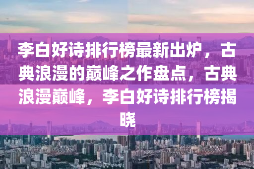 李白好诗排行榜最新出炉，古典浪漫的巅峰之作盘点，古典浪漫巅峰，李白好诗排行榜揭晓