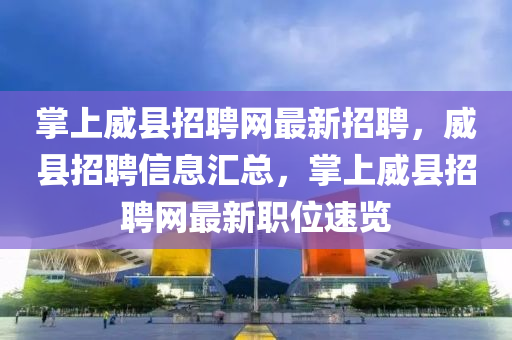 掌上威县招聘网最新招聘，威县招聘信息汇总，掌上威县招聘网最新职位速览