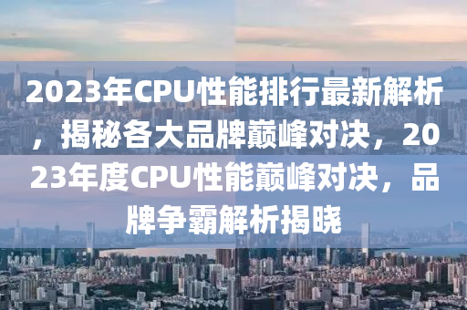 2023年CPU性能排行最新解析，揭秘各大品牌巅峰对决，2023年度CPU性能巅峰对决，品牌争霸解析揭晓