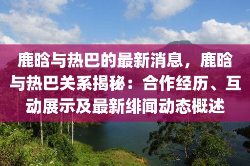 鹿晗与热巴的最新消息，鹿晗与热巴关系揭秘：合作经历、互动展示及最新绯闻动态概述