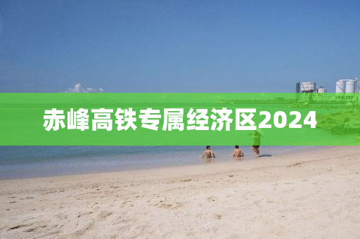 赤峰高铁专属经济区2024