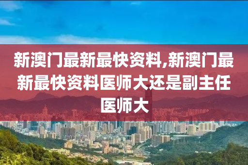 新澳门最新最快资料,新澳门最新最快资料医师大还是副主任医师大