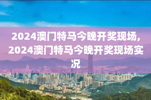 2024澳门特马今晚开奖现场,2024澳门特马今晚开奖现场实况