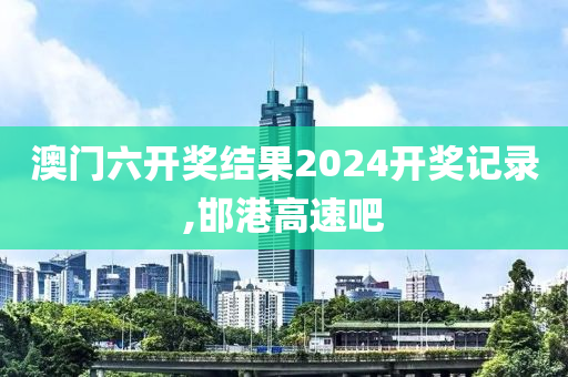 澳门六开奖结果2024开奖记录,邯港高速吧