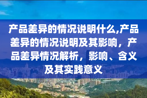 产品差异的情况说明什么,产品差异的情况说明及其影响，产品差异情况解析，影响、含义及其实践意义