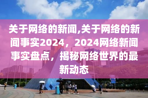 关于网络的新闻,关于网络的新闻事实2024，2024网络新闻事实盘点，揭秘网络世界的最新动态