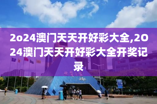 2o24澳门天天开好彩大全,2O24澳门天天开好彩大全开奖记录